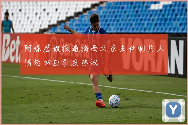 阿媒虚假报道梅西父亲去世制片人愤怒回应引发热议